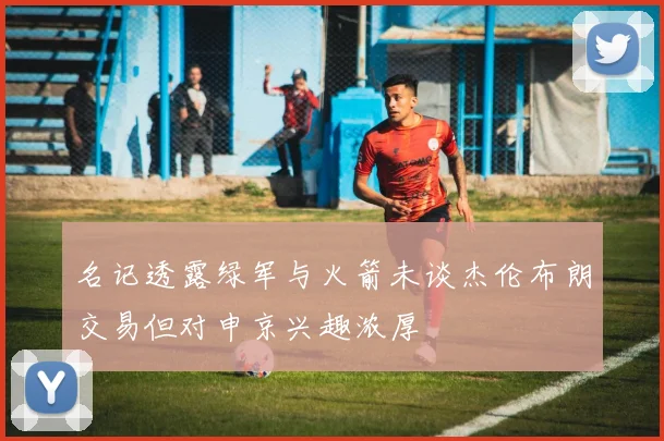 名记透露绿军与火箭未谈杰伦布朗交易但对申京兴趣浓厚
