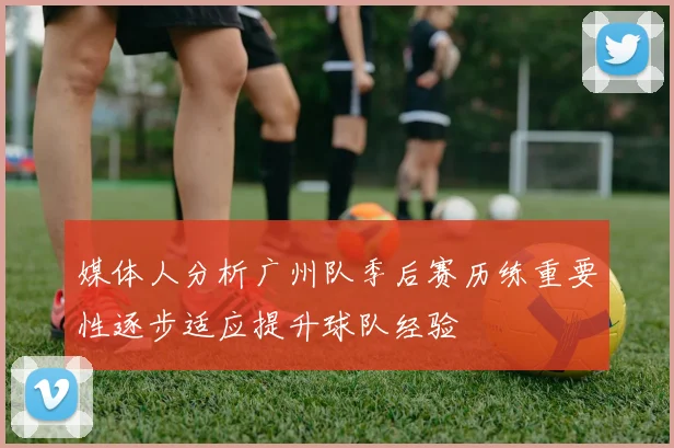 媒体人分析广州队季后赛历练重要性逐步适应提升球队经验