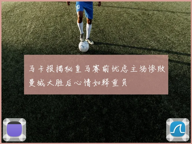 马卡报揭秘皇马赛前忧虑主场惨败曼城大胜后心情如释重负