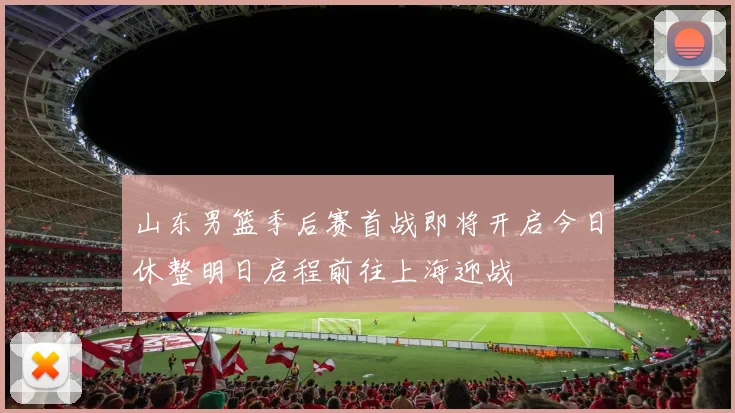 山东男篮季后赛首战即将开启今日休整明日启程前往上海迎战