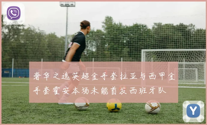 奢华之选英超金手套拉亚与西甲金手套霍安本场未能首发西班牙队