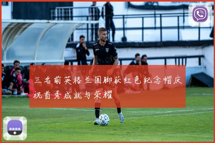 三名前英格兰国脚获红色纪念帽庆祝首秀成就与荣耀