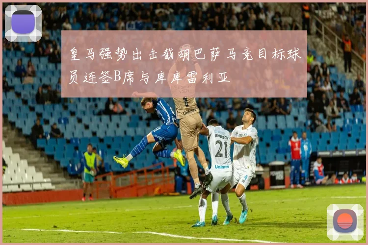 皇马强势出击截胡巴萨马竞目标球员连签B席与库库雷利亚