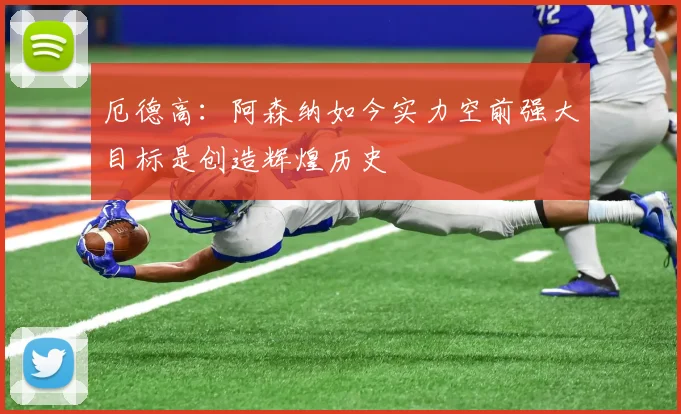 厄德高：阿森纳如今实力空前强大目标是创造辉煌历史