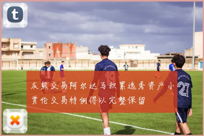 灰熊交易阿尔达马积累选秀资产小贾伦交易特例得以完整保留