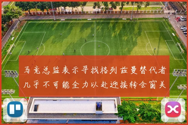 马竞总监表示寻找格列兹曼替代者几乎不可能全力以赴迎接转会窗关闭