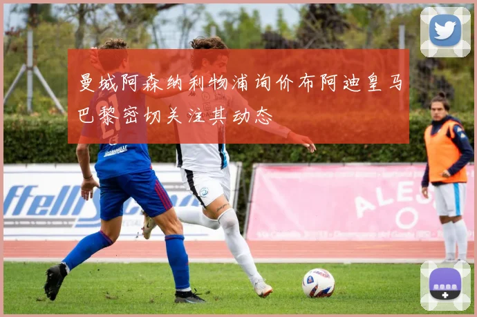 曼城阿森纳利物浦询价布阿迪皇马巴黎密切关注其动态