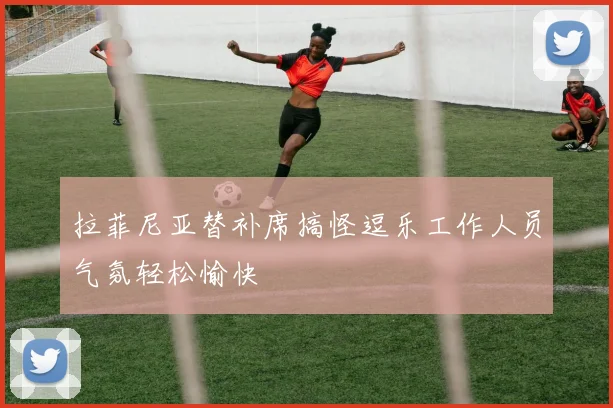 拉菲尼亚替补席搞怪逗乐工作人员气氛轻松愉快