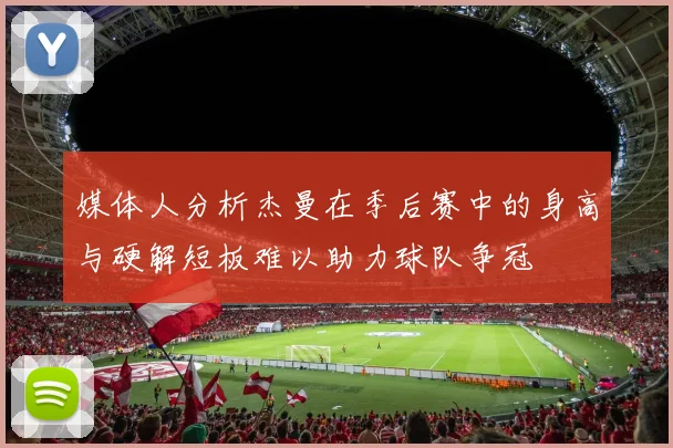 媒体人分析杰曼在季后赛中的身高与硬解短板难以助力球队争冠