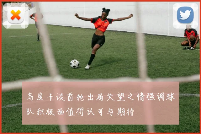 乌度卡谈首轮出局失望之情强调球队积极面值得认可与期待