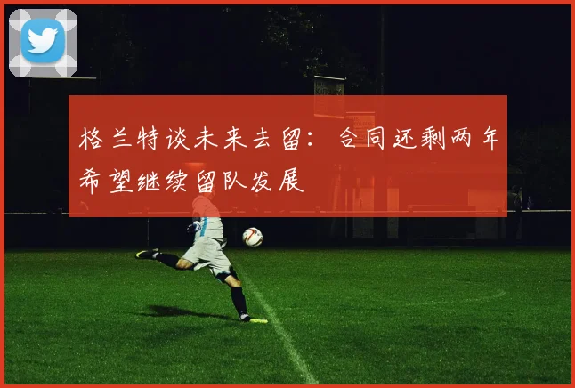 格兰特谈未来去留：合同还剩两年希望继续留队发展