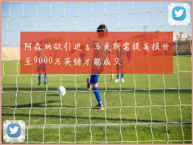 阿森纳欲引进吉马良斯需提高报价至9000万英镑才能成交