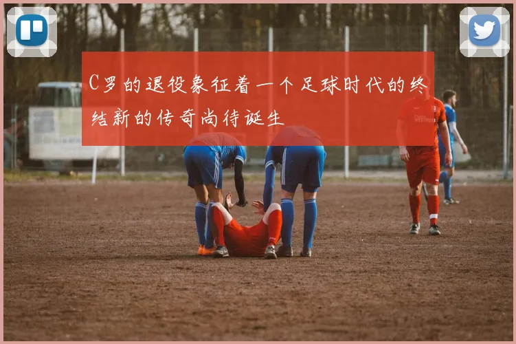 C罗的退役象征着一个足球时代的终结新的传奇尚待诞生