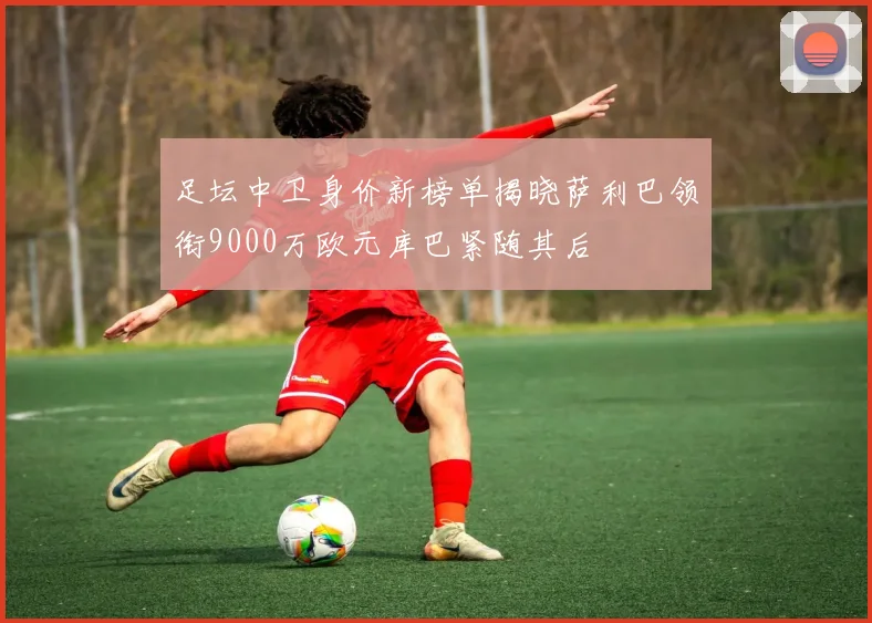 足坛中卫身价新榜单揭晓萨利巴领衔9000万欧元库巴紧随其后