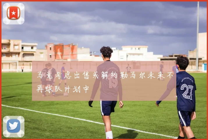 马竞考虑出售或解约勒马尔未来不再球队计划中
