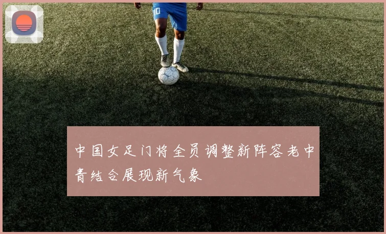 中国女足门将全员调整新阵容老中青结合展现新气象