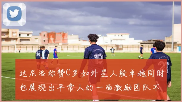 达尼洛称赞C罗如外星人般卓越同时也展现出平常人的一面激励团队不断进步